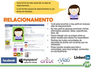 Você pode encontrar a meu perfil em diversos sites de relacionamento No meu perfil as pessoas encontram minhas informações pessoais, idéias, experiências, fotos, etc Posso interagir com os amigos online ou deixar recados para depois me responderem Participo de muitas comunidades de discussão de acordo com os temas que me interessam Posso mandar recados para toda a comunidade, para meus amigos, conhecidos ou individualmente Outra forma de rede social são os sites de relacionamento... Lá se formam grupos de relacionamento ou por temas de interesse... RELACIONAMENTO 