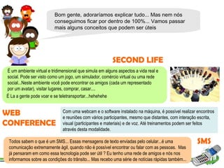 Bom gente,   adoraríamos   explicar tudo... Mas nem nós conseguimos ficar por dentro de 100%... Vamos passar mais alguns conceitos que podem ser úteis SECOND LIFE É um ambiente virtual e tridimensional que simula em alguns aspectos a vida real e social. Pode ser visto como um jogo, um simulador, comércio virtual ou uma rede social...Neste ambiente você pode encontrar os amigos (cada um representado por um avatar), visitar lugares, comprar, casar....  É La a gente pode voar e se teletransportar...hehehehe Com uma webcam e o software instalado na máquina, é possível realizar encontros e reuniões com vários participantes, mesmo que distantes, com interação escrita, visual (participantes e materiais) e de voz. Até treinamentos podem ser feitos através desta modalidade. WEB CONFERENCE SMS Todos sabem o que é um SMS... Essas mensagens de texto enviadas pelo celular...é uma comunicação extremamente ágil, quando não é possível encontrar ou falar com as pessoas.  Mas já pensaram em como essa tecnologia pode ser útil ? Eu tenho uma rede de amigos e nós nos informamos sobre as condições do trânsito... Mas recebo uma série de notícias rápidas também... 