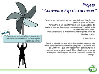 Projeto  “Catavento Flip do conhecer” Para uns, os cataventos servem para indicar a direção dos ventos e ajudá-los a voar. Para outros é um transformador com a capacidade de captar a energia dos ventos (energia eólica) e aplicá-la às necessidades do homem. Para uma criança é meramente um brinquedo, fonte de alegria e prazer. E para você ? Este é o primeiro de uma série de materiais e artigos que serão compartilhados através do programa “Catavento Flip do Conhecer ” que tem o objetivo de contribuir para o crescimento de nossos stakeholders, dando-lhes algumas razões para refletir e para tornar-se um transformador de energia. Crescimento sustentável das organizações,  gestão do conhecimento  e da valorização e respeito às pessoas. 