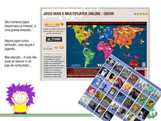 São inúmeros jogos disponíveis na intranet...é uma grande diversão... Alguns jogos nunca terminam...mas dá pra ir jogando... Mas atenção... A vida não pode se resumir a um jogo de computador... 