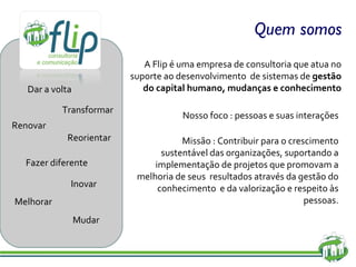 Quem somos A Flip é uma empresa de consultoria que atua no suporte ao desenvolvimento  de sistemas de  gestão do capital humano, mudanças e conhecimento Nosso foco : pessoas e suas interações Missão :  Contribuir para o crescimento sustentável das organizações, suportando a implementação de projetos que promovam a melhoria de seus  resultados através da gestão do conhecimento  e da valorização e respeito às pessoas. Dar a volta Transformar Renovar Fazer diferente Inovar Melhorar Reorientar Mudar 