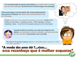 “ A moda dos anos 80 ?...risos...  essa reconheço que é melhor esquecer” A geração da Maria não entende o que custou para chegarmos onde estamos... não reconhecem o esforço ou entendem o que fizemos para lhes dar uma vida melhor . Ainda precisam comer muito feijão Tenho poucos amigos e uma boa network. Meu círculo de relacionamentos tenho cerca de 100 pessoas.  Não entendo como minha filha pode ter mais de 1.000 amigos... Em uma reestruturação da empresa onde trabalhava,  meu marido perdeu o emprego, após 20 anos de dedicação . Ele tinha 50 anos e foi difícil conseguir uma recolocação  