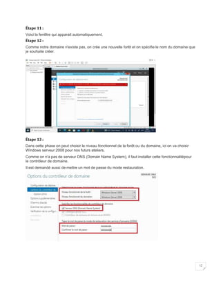 12
Étape 11 :
Voici la fenêtre qui apparait automatiquement.
Étape 12 :
Comme notre domaine n'existe pas, on crée une nouvelle forêt et on spécifie le nom du domaine que
je souhaite créer.
Étape 13 :
Dans cette phase on peut choisir le niveau fonctionnel de la forêt ou du domaine, ici on va choisir
Windows serveur 2008 pour nos futurs ateliers.
Comme on n'a pas de serveur DNS (Domain Name System), il faut installer cette fonctionnalitépour
le contrôleur de domaine.
Il est demandé aussi de mettre un mot de passe du mode restauration.
 