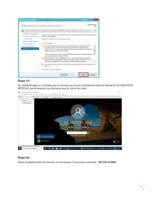 15
Étape 19 :
Au redémarrage on constate que le serveur se trouve maintenant dans le domaine CC-GESTION-
RESEAU quicorrespond au domaine que je viens de créer.
Étape 20 :
Dans le gestionnaire de serveur on remarque 2 nouveaux services : AD DS et DNS.
 