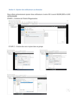 17
Atelier 4 : Ajouter des utilisateurs au domaine
Nous allons présentement ajouter deux utilisateurs à notre OU à savoir KILEM JOSE et LOIC
APPOLINAIRE
ETAPE 1 ; Création de l’Unité d’Organisation
ETAPE 2 : Création des user et ajouts dans un groupe
 