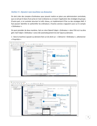 18
Atelier 4 : Ajouter une machine au domaine
On doit créer des comptes d’ordinateur pour pouvoir mettre en place une administration centralisée,
que ce soit par le biais d’une prise en main à distance ou à travers l’application des stratégies de groupe.
D’autre part, si on souhaite sécuriser le trafic réseau, en implémentant IP Sec ou des stratégies NAP, il
faut pouvoir identifier et authentifier les ordinateurs. D’autres services s’appuient aussi sur le compte
« Ordinateur ».
On peut procéder de deux manières. Soit on crée d’abord l’objet « Ordinateur » dans l’OU où il va être
géré. Soit l’objet « Ordinateur » sera créé automatiquement lors de l’ajout au domaine.
1 - Dans la machine à ajouter au domaine faire un clic droit sur : « Démarrer > Ordinateur », sélectionner
« Propriétés »
 