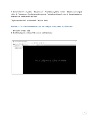 19
2 - Dans la fenêtre « Système » Sélectionner « Paramètres système avancés » Sélectionner l’onglet
« Nom de l’ordinateur ». Eventuellement renommer l’ordinateur et taper le nom du domaine auquel on
veut l’ajouter. Redémarrer la machine.
On peut aussi utiliser la commande "Netcom Joins"
Atelier 5 : Ouvrir une session avec un compte utilisateur du domaine.
1 - Utiliser le compte créé
2 - Confirmer qu'on peut ouvrir la session sur le domaine
 