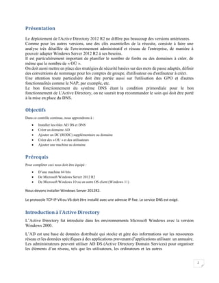 2
Présentation
Le déploiement de l'Active Directory 2012 R2 ne diffère pas beaucoup des versions antérieures.
Comme pour les autres versions, une des clés essentielles de la réussite, consiste à faire une
analyse très détaillée de l'environnement administratif et réseau de l'entreprise, de manière à
pouvoir adapter Windows Server 2012 R2 à ses besoins.
Il est particulièrement important de planifier le nombre de forêts ou des domaines à créer, de
même que le nombre de « OÙ ».
On doit aussi mettre en place des stratégies de sécurité basées sur des mots de passe adaptés, définir
des conventions de nommage pour les comptes de groupe, d'utilisateur ou d'ordinateur à créer.
Une attention toute particulière doit être portée aussi sur l'utilisation des GPO et d'autres
fonctionnalités comme le NAP, par exemple, etc.
Le bon fonctionnement du système DNS étant la condition primordiale pour le bon
fonctionnement de L'Active Directory, on ne saurait trop recommander le soin qui doit être porté
à la mise en place du DNS.
Objectifs
Dans ce contrôle continue, nous apprendrons à :
 Installer les rôles AD DS et DNS
 Créer un domaine AD
 Ajouter un DC (RODC) supplémentaire au domaine
 Créer des » OU » et des utilisateurs
 Ajouter une machine au domaine
Prérequis
Pour compléter ceci nous doit être équipé :
 D’une machine 64 bits
 De Microsoft Windows Server 2012 R2
 De Microsoft Windows 10 ou un autre OS client (Windows 11)
Nous devons installer Windows Server 2012R2.
Le protocole TCP-IP V4 ou V6 doit être installé avec une adresse IP fixe. Le service DNS est exigé.
Introduction à l’Active Directory
L’Active Directory fut introduite dans les environnements Microsoft Windows avec la version
Windows 2000.
L’AD est une base de données distribuée qui stocke et gère des informations sur les ressources
réseau et les données spécifiques à des applications provenant d’applications utilisant un annuaire.
Les administrateurs peuvent utiliser AD DS (Active Directory Domain Services) pour organiser
les éléments d’un réseau, tels que les utilisateurs, les ordinateurs et les autres
 