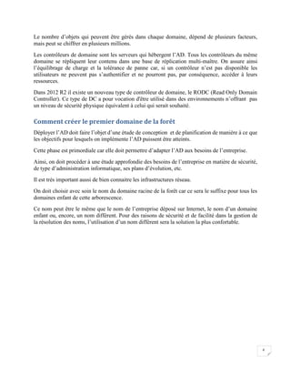4
Le nombre d’objets qui peuvent être gérés dans chaque domaine, dépend de plusieurs facteurs,
mais peut se chiffrer en plusieurs millions.
Les contrôleurs de domaine sont les serveurs qui hébergent l’AD. Tous les contrôleurs du même
domaine se répliquent leur contenu dans une base de réplication multi-maître. On assure ainsi
l’équilibrage de charge et la tolérance de panne car, si un contrôleur n’est pas disponible les
utilisateurs ne peuvent pas s’authentifier et ne pourront pas, par conséquence, accéder à leurs
ressources.
Dans 2012 R2 il existe un nouveau type de contrôleur de domaine, le RODC (Read Only Domain
Controller). Ce type de DC a pour vocation d'être utilisé dans des environnements n’offrant pas
un niveau de sécurité physique équivalent à celui qui serait souhaité.
Comment créer le premier domaine de la forêt
Déployer l’AD doit faire l’objet d’une étude de conception et de planification de manière à ce que
les objectifs pour lesquels on implémente l’AD puissent être atteints.
Cette phase est primordiale car elle doit permettre d’adapter l’AD aux besoins de l’entreprise.
Ainsi, on doit procéder à une étude approfondie des besoins de l’entreprise en matière de sécurité,
de type d’administration informatique, ses plans d’évolution, etc.
Il est très important aussi de bien connaitre les infrastructures réseau.
On doit choisir avec soin le nom du domaine racine de la forêt car ce sera le suffixe pour tous les
domaines enfant de cette arborescence.
Ce nom peut être le même que le nom de l’entreprise déposé sur Internet, le nom d’un domaine
enfant ou, encore, un nom différent. Pour des raisons de sécurité et de facilité dans la gestion de
la résolution des noms, l’utilisation d’un nom différent sera la solution la plus confortable.
 