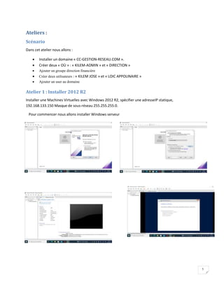 5
Ateliers :
Scénario
Dans cet atelier nous allons :
 Installer un domaine « CC-GESTION-RESEAU.COM ».
 Créer deux « OÙ » : « KILEM-ADMIN » et « DIRECTION »
 Ajouter un groupe direction financière
 Créer deux utilisateurs : « KILEM JOSE » et « LOIC APPOLINAIRE »
 Ajouter un user au domaine
Atelier 1 : Installer 2012 R2
Installer une Machines Virtuelles avec Windows 2012 R2, spécifier une adresseIP statique,
192.168.133.150 Masque de sous-réseau 255.255.255.0.
Pour commencer nous allons installer Windows serveur
 