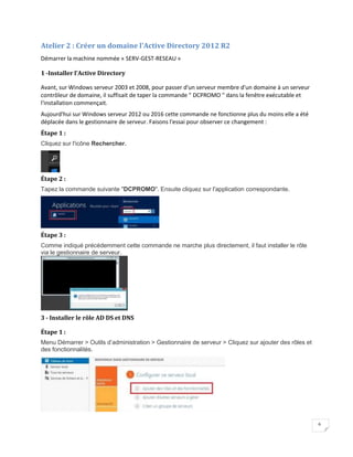 6
Atelier 2 : Créer un domaine l'Active Directory 2012 R2
Démarrer la machine nommée « SERV-GEST-RESEAU »
1 -Installer l’Active Directory
Avant, sur Windows serveur 2003 et 2008, pour passer d'un serveur membre d'un domaine à un serveur
contrôleur de domaine, il suffisait de taper la commande " DCPROMO " dans la fenêtre exécutable et
l'installation commençait.
Aujourd'hui sur Windows serveur 2012 ou 2016 cette commande ne fonctionne plus du moins elle a été
déplacée dans le gestionnaire de serveur. Faisons l'essai pour observer ce changement :
Étape 1 :
Cliquez sur l'icône Rechercher.
Étape 2 :
Tapez la commande suivante "DCPROMO". Ensuite cliquez sur l'application correspondante.
Étape 3 :
Comme indiqué précédemment cette commande ne marche plus directement, il faut installer le rôle
via le gestionnaire de serveur.
3 - Installer le rôle AD DS et DNS
Étape 1 :
Menu Démarrer > Outils d’administration > Gestionnaire de serveur > Cliquez sur ajouter des rôles et
des fonctionnalités.
 