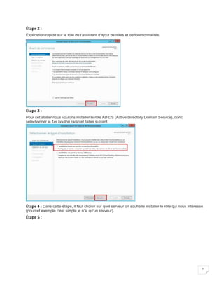 7
Étape 2 :
Explication rapide sur le rôle de l'assistant d'ajout de rôles et de fonctionnalités.
Étape 3 :
Pour cet atelier nous voulons installer le rôle AD DS (Active Directory Domain Service), donc
sélectionner le 1er bouton radio et faites suivant.
Étape 4 : Dans cette étape, il faut choisir sur quel serveur on souhaite installer le rôle qui nous intéresse
(pourcet exemple c'est simple je n'ai qu'un serveur).
Étape 5 :
 