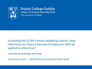Evaluating the CC-IDF citation-weighting scheme: How
effectively can ‘Inverse Document Frequency’ (IDF) be
applied to references?
Joeran Beel, Corinna Breitinger, Stefan Langer
iConference 2017 -- 2017/03/24, presented by Maria Gäde
 