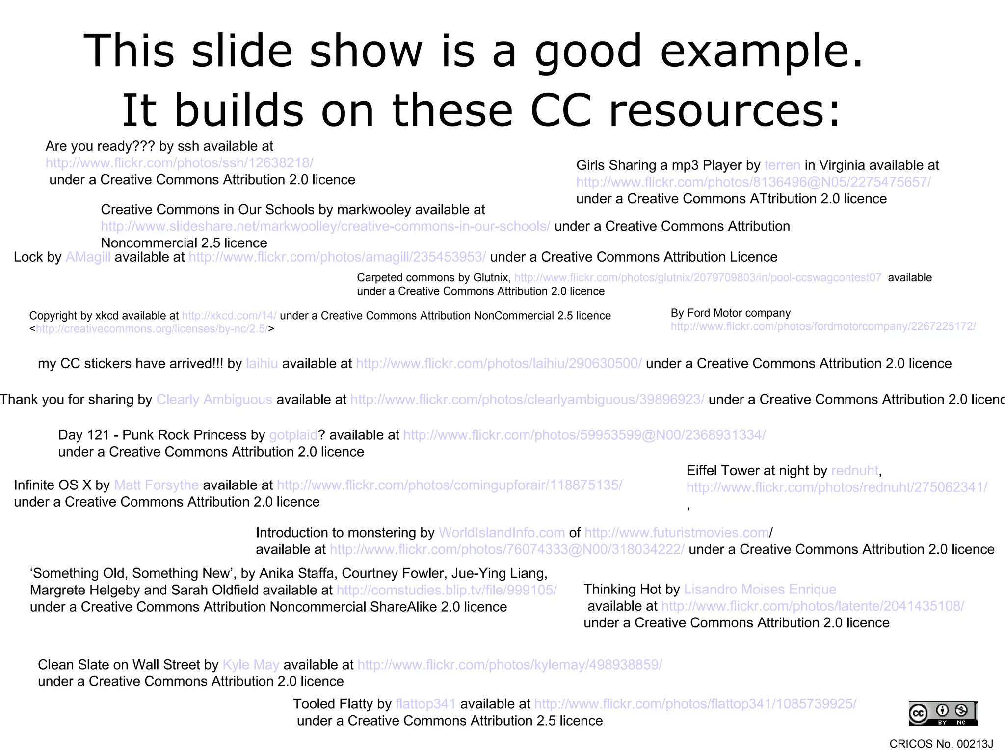 This slide show is a good example.  It builds on these CC resources: Are you ready??? by ssh available at  http://www.flickr.com/photos/ssh/12638218/ under a Creative Commons Attribution 2.0 licence Lock by  AMagill  available at  http://www.flickr.com/photos/amagill/235453953/  under a Creative Commons Attribution Licence Copyright by xkcd available at  http://xkcd.com/14/  under a Creative Commons Attribution NonCommercial 2.5 licence  < http://creativecommons.org/licenses/by-nc/2.5/ >  my CC stickers have arrived!!! by  laihiu  available at  http://www.flickr.com/photos/laihiu/290630500/  under a Creative Commons Attribution 2.0 licence Tooled Flatty by  flattop341  available at  http://www.flickr.com/photos/flattop341/1085739925/ under a Creative Commons Attribution 2.5 licence Girls Sharing a mp3 Player by  terren  in Virginia  available at  http://www.flickr.com/photos/8136496@N05/2275475657/   under a Creative Commons ATtribution 2.0 licence Introduction to monstering by  WorldIslandInfo.com  of  http:// www.futuristmovies.com /   available at  http://www.flickr.com/photos/76074333@N00/318034222/  under a Creative Commons Attribution 2.0 licence Eiffel Tower at night by  rednuht ,  http://www.flickr.com/photos/rednuht/275062341/ , Thank you for sharing by  Clearly Ambiguous  available at  http://www.flickr.com/photos/clearlyambiguous/39896923/  under a Creative Commons Attribution 2.0 licence Thinking Hot by  Lisandro   Moises  Enrique available at  http://www.flickr.com/photos/latente/2041435108/   under a Creative Commons Attribution 2.0 licence By Ford Motor company  http://www.flickr.com/photos/fordmotorcompany/2267225172/   Infinite OS X by  Matt Forsythe  available at  http://www.flickr.com/photos/comingupforair/118875135/   under a Creative Commons Attribution 2.0 licence Clean Slate on Wall Street by  Kyle May  available at  http://www.flickr.com/photos/kylemay/498938859/   under a Creative Commons Attribution 2.0 licence Day 121 - Punk Rock Princess by  gotplaid ?  available at  http://www.flickr.com/photos/59953599@N00/2368931334/   under a Creative Commons Attribution 2.0 licence ‘ Something Old, Something New’, by Anika Staffa, Courtney Fowler, Jue-Ying Liang,  Margrete Helgeby and Sarah Oldfield available at  http://comstudies.blip.tv/file/999105/   under a Creative Commons Attribution Noncommercial ShareAlike 2.0 licence Carpeted commons by Glutnix,  http://www.flickr.com/photos/glutnix/2079709803/in/pool-ccswagcontest07   available under a Creative Commons Attribution 2.0 licence  CRICOS No. 00213J   Creative Commons in Our Schools by markwooley available at  http://www.slideshare.net/markwoolley/creative-commons-in-our-schools/  under a Creative Commons Attribution Noncommercial 2.5 licence 