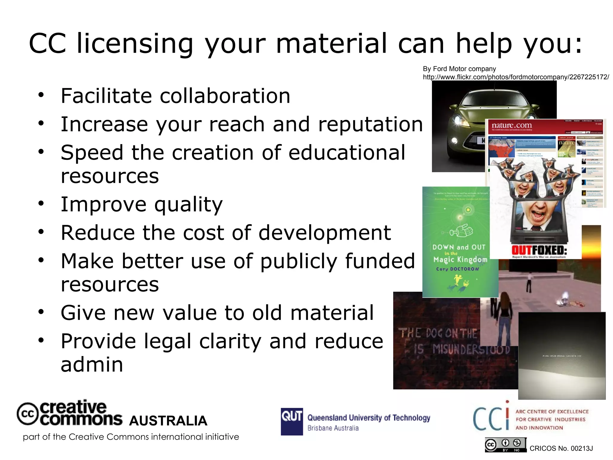 CC licensing your material can help you: Facilitate collaboration  Increase your reach and reputation  Speed the creation of educational resources Improve quality Reduce the cost of development Make better use of publicly funded resources Give new value to old material Provide legal clarity and reduce admin By Ford Motor company  http://www.flickr.com/photos/fordmotorcompany/2267225172/ AUSTRALIA part of the Creative Commons international initiative CRICOS No. 00213J   