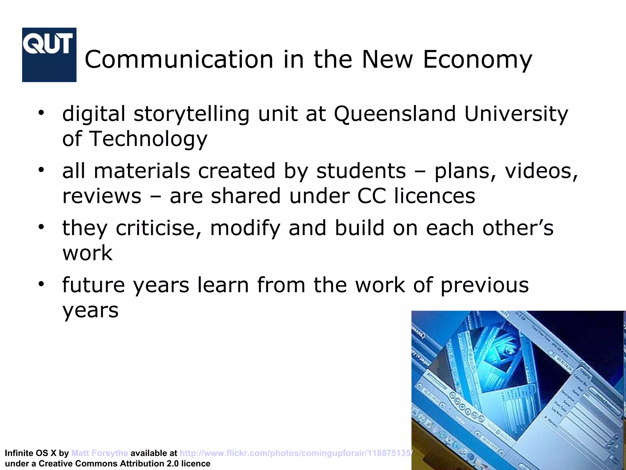 Communication in the New Economy  digital storytelling unit at Queensland University of Technology all materials created by students – plans, videos, reviews – are shared under CC licences they criticise, modify and build on each other’s work future years learn from the work of previous years Infinite OS X by  Matt Forsythe  available at  http://www.flickr.com/photos/comingupforair/118875135/   under a Creative Commons Attribution 2.0 licence 
