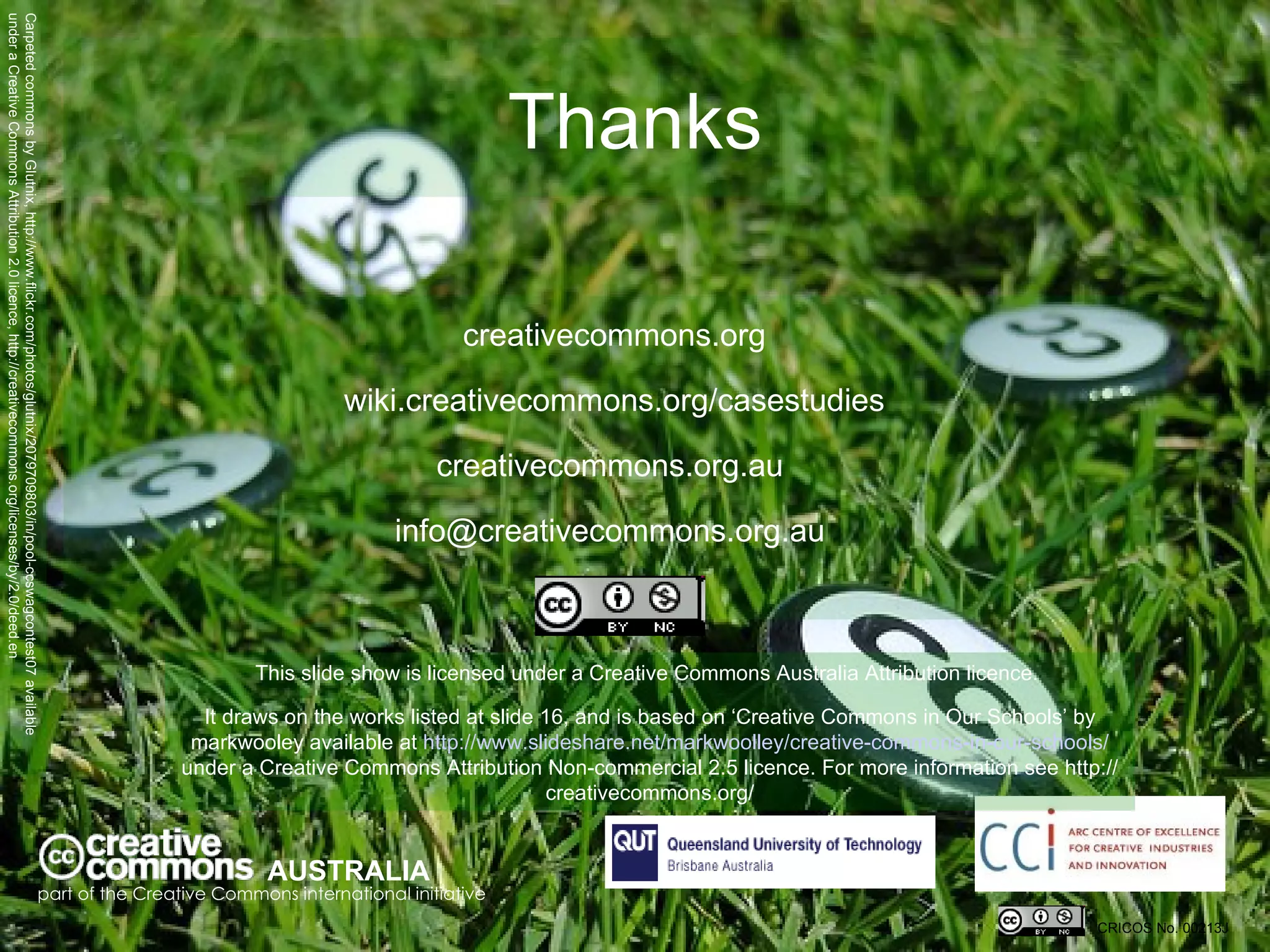 Thanks creativecommons.org wiki.creativecommons.org/casestudies creativecommons.org.au  info@creativecommons.org.au  AUSTRALIA part of the Creative Commons international initiative CRICOS No. 00213J   This slide show is licensed under a Creative Commons Australia Attribution licence.  It draws on the works listed at slide 16, and is based on ‘ Creative Commons in Our Schools’ by markwooley available at  http://www.slideshare.net/markwoolley/creative-commons-in-our-schools/  under a Creative Commons Attribution Non-commercial 2.5 licence.  For more information see http://creativecommons.org/ Carpeted commons by Glutnix, http://www.flickr.com/photos/glutnix/2079709803/in/pool-ccswagcontest07 available under a Creative Commons Attribution 2.0 licence, http://creativecommons.org/licenses/by/2.0/deed.en  