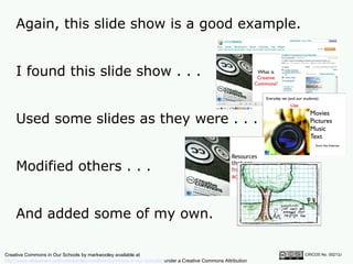 Again, this slide show is a good example.  CRICOS No. 00213J   I found this slide show . . . Used some slides as they were . . . Modified others . . . And added some of my own. Creative Commons in Our Schools by markwooley available at  http://www.slideshare.net/markwoolley/creative-commons-in-our-schools/  under a Creative Commons Attribution Noncommercial 2.5 licence 