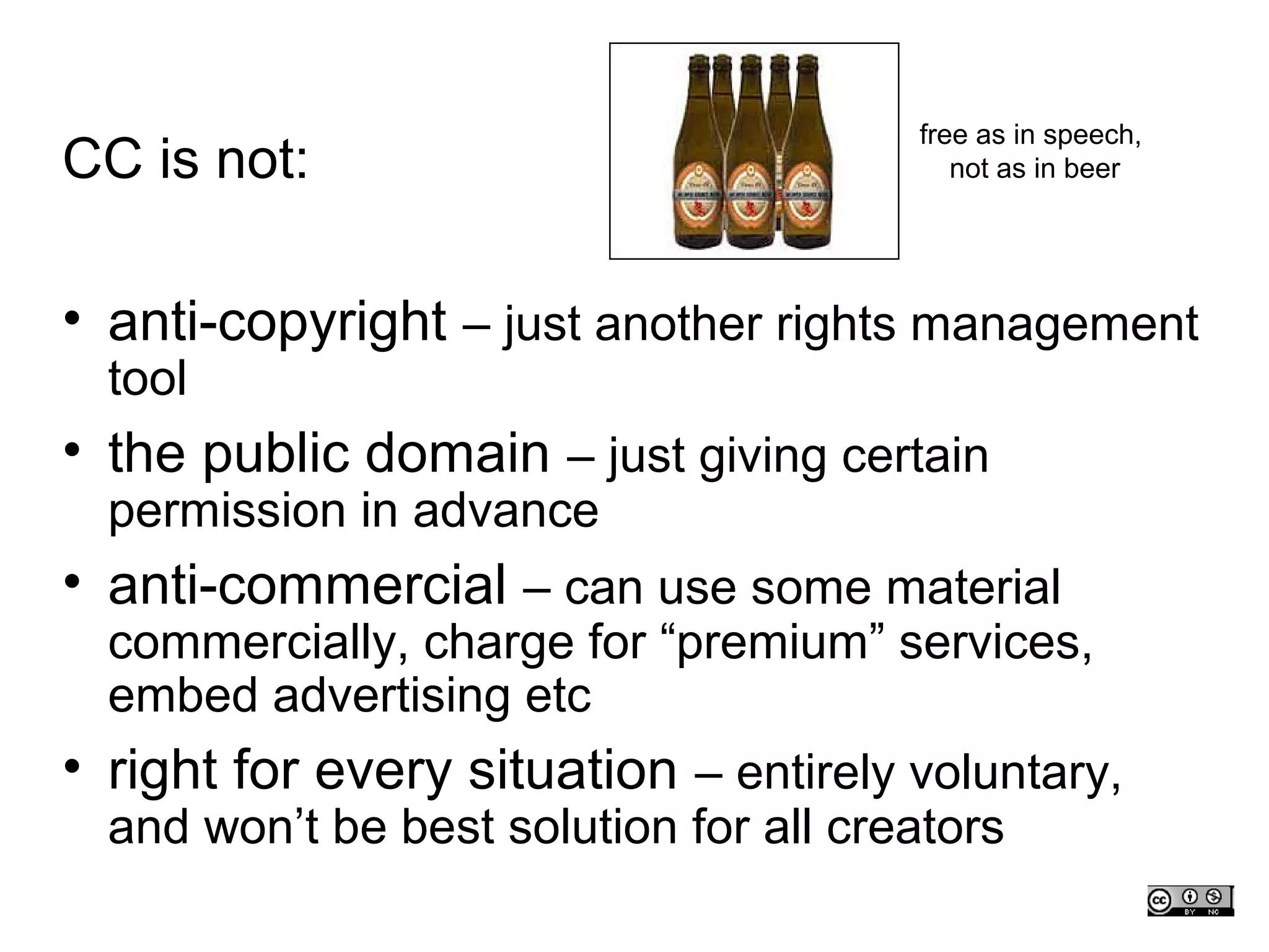 free as in speech,
CC is not:                                 not as in beer




• anti-copyright – just another rights management
  tool
• the public domain – just giving certain
  permission in advance
• anti-commercial – can use some material
  commercially, charge for “premium” services,
  embed advertising etc
• right for every situation – entirely voluntary,
  and won’t be best solution for all creators
 