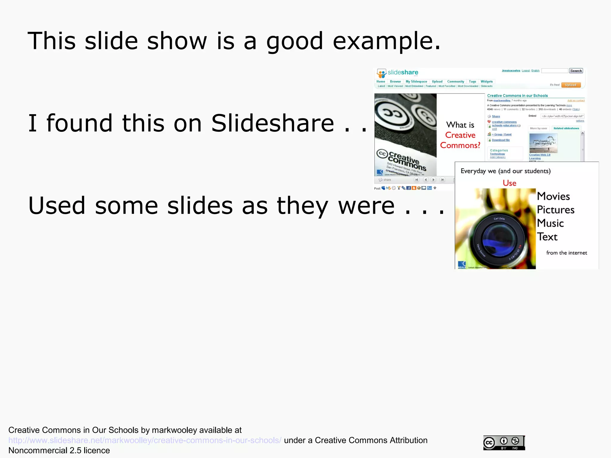 This slide show is a good example.


    I found this on Slideshare . . .


    Used some slides as they were . . .




Creative Commons in Our Schools by markwooley available at
http://www.slideshare.net/markwoolley/creative-commons-in-our-schools/ under a Creative Commons Attribution
Noncommercial 2.5 licence
 