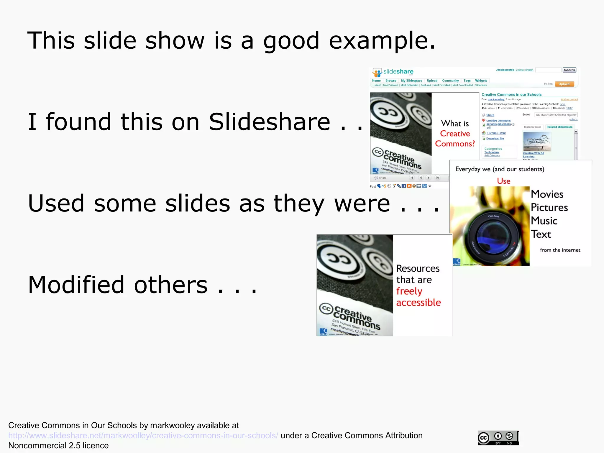 This slide show is a good example.


    I found this on Slideshare . . .


    Used some slides as they were . . .


    Modified others . . .




Creative Commons in Our Schools by markwooley available at
http://www.slideshare.net/markwoolley/creative-commons-in-our-schools/ under a Creative Commons Attribution
Noncommercial 2.5 licence
 