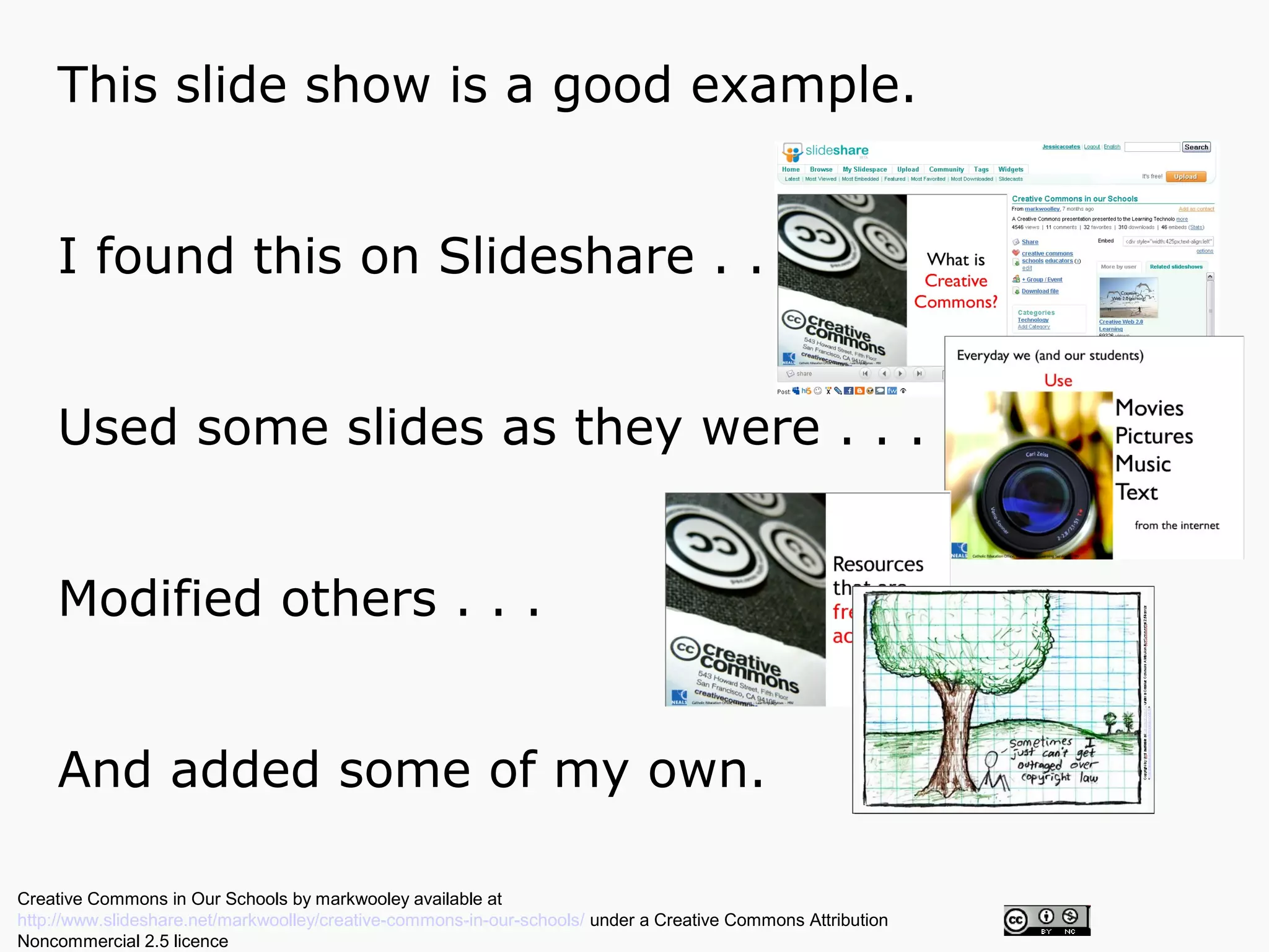 This slide show is a good example.


    I found this on Slideshare . . .


    Used some slides as they were . . .


    Modified others . . .


    And added some of my own.

Creative Commons in Our Schools by markwooley available at
http://www.slideshare.net/markwoolley/creative-commons-in-our-schools/ under a Creative Commons Attribution
Noncommercial 2.5 licence
 