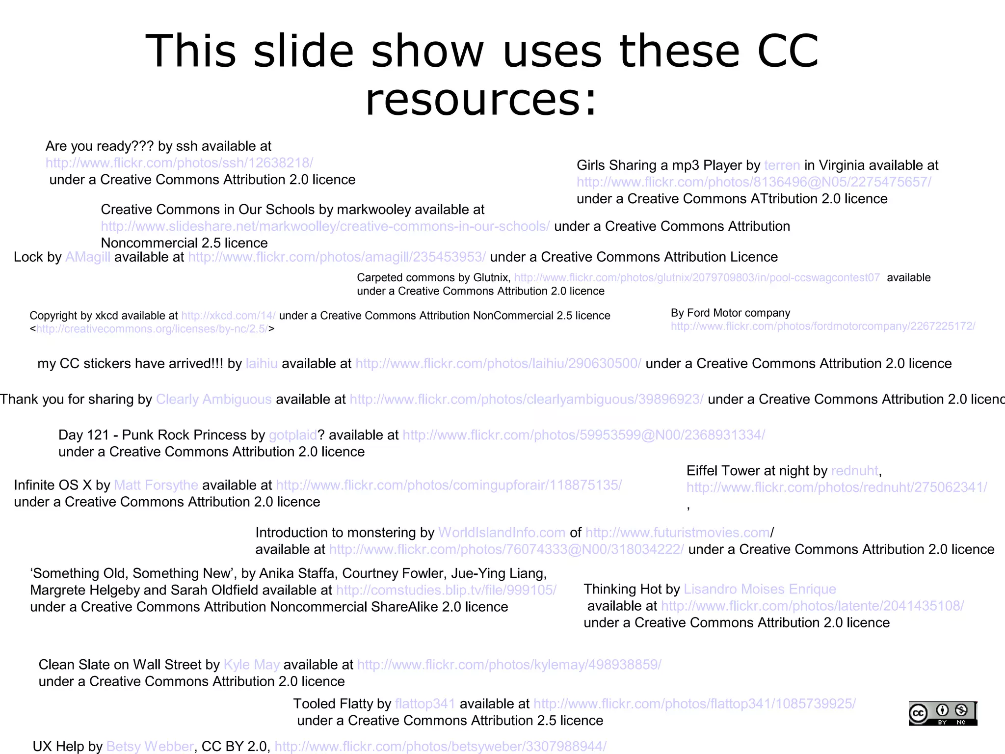 This slide show uses these CC
                                     resources:
       Are you ready??? by ssh available at
       http://www.flickr.com/photos/ssh/12638218/                                                             Girls Sharing a mp3 Player by terren in Virginia available at
       under a Creative Commons Attribution 2.0 licence                                                       http://www.flickr.com/photos/8136496@N05/2275475657/
                                                                                                              under a Creative Commons ATtribution 2.0 licence
              Creative Commons in Our Schools by markwooley available at
              http://www.slideshare.net/markwoolley/creative-commons-in-our-schools/ under a Creative Commons Attribution
              Noncommercial 2.5 licence
  Lock by AMagill available at http://www.flickr.com/photos/amagill/235453953/ under a Creative Commons Attribution Licence
                                                                   Carpeted commons by Glutnix, http://www.flickr.com/photos/glutnix/2079709803/in/pool-ccswagcontest07 available
                                                                   under a Creative Commons Attribution 2.0 licence

    Copyright by xkcd available at http://xkcd.com/14/ under a Creative Commons Attribution NonCommercial 2.5 licence          By Ford Motor company
    <http://creativecommons.org/licenses/by-nc/2.5/>                                                                           http://www.flickr.com/photos/fordmotorcompany/2267225172/


     my CC stickers have arrived!!! by laihiu available at http://www.flickr.com/photos/laihiu/290630500/ under a Creative Commons Attribution 2.0 licence

Thank you for sharing by Clearly Ambiguous available at http://www.flickr.com/photos/clearlyambiguous/39896923/ under a Creative Commons Attribution 2.0 licenc

           Day 121 - Punk Rock Princess by gotplaid? available at http://www.flickr.com/photos/59953599@N00/2368931334/
           under a Creative Commons Attribution 2.0 licence
                                                                                                            Eiffel Tower at night by rednuht,
  Infinite OS X by Matt Forsythe available at http://www.flickr.com/photos/comingupforair/118875135/        http://www.flickr.com/photos/rednuht/275062341/
  under a Creative Commons Attribution 2.0 licence                                                          ,

                                               Introduction to monstering by WorldIslandInfo.com of http://www.futuristmovies.com/
                                               available at http://www.flickr.com/photos/76074333@N00/318034222/ under a Creative Commons Attribution 2.0 licence
    ‘Something Old, Something New’, by Anika Staffa, Courtney Fowler, Jue-Ying Liang,
    Margrete Helgeby and Sarah Oldfield available at http://comstudies.blip.tv/file/999105/                    Thinking Hot by Lisandro Moises Enrique
    under a Creative Commons Attribution Noncommercial ShareAlike 2.0 licence                                  available at http://www.flickr.com/photos/latente/2041435108/
                                                                                                               under a Creative Commons Attribution 2.0 licence


      Clean Slate on Wall Street by Kyle May available at http://www.flickr.com/photos/kylemay/498938859/
      under a Creative Commons Attribution 2.0 licence
                                                       Tooled Flatty by flattop341 available at http://www.flickr.com/photos/flattop341/1085739925/
                                                       under a Creative Commons Attribution 2.5 licence
     UX Help by Betsy Webber, CC BY 2.0, http://www.flickr.com/photos/betsyweber/3307988944/
 