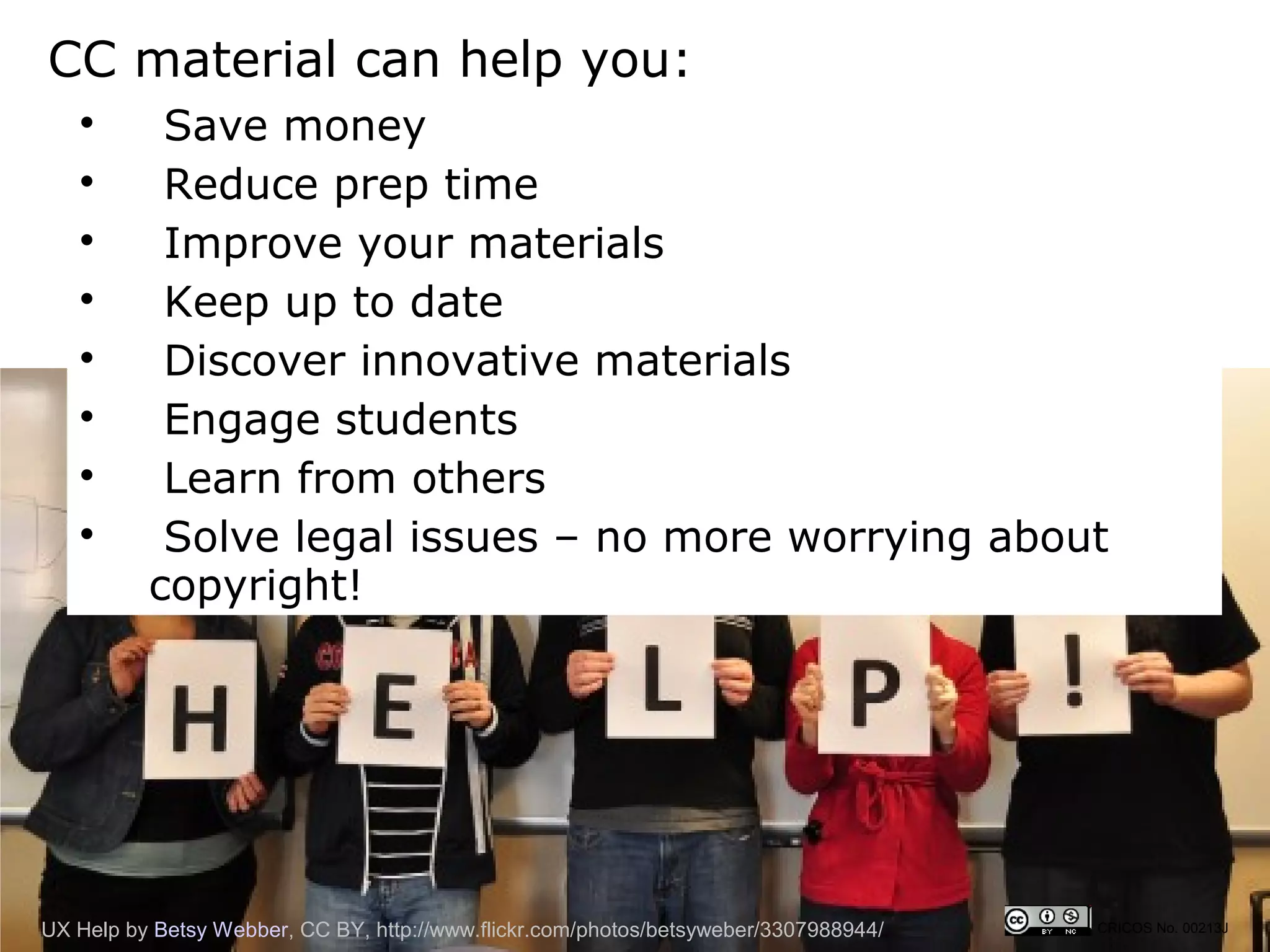 CC material can help you:
   
           Save money
   
           Reduce prep time
   
           Improve your materials
   
           Keep up to date
   
           Discover innovative materials
   
           Engage students
   
           Learn from others
   
           Solve legal issues – no more worrying about
          copyright!




UX Help by Betsy Webber, CC BY, http://www.flickr.com/photos/betsyweber/3307988944/   CRICOS No. 00213J
 