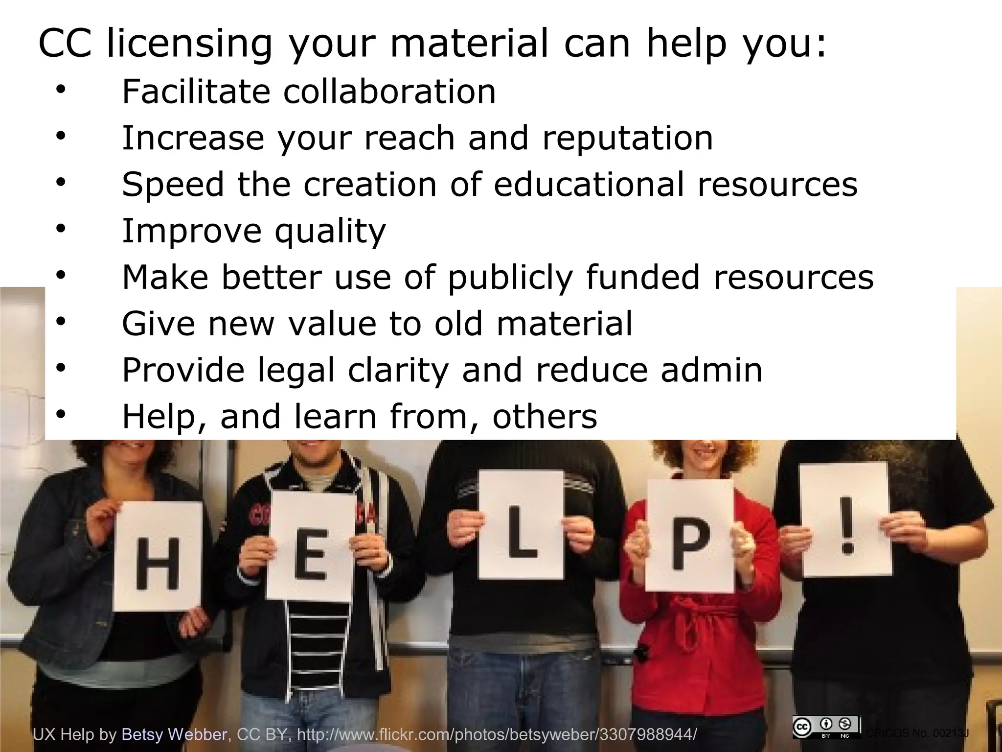 CC licensing your material can help you:
  
           Facilitate collaboration
  
           Increase your reach and reputation
  
           Speed the creation of educational resources
  
           Improve quality
  
           Make better use of publicly funded resources
  
           Give new value to old material
  
           Provide legal clarity and reduce admin
  
           Help, and learn from, others




UX Help by Betsy Webber, CC BY, http://www.flickr.com/photos/betsyweber/3307988944/   CRICOS No. 00213J
 