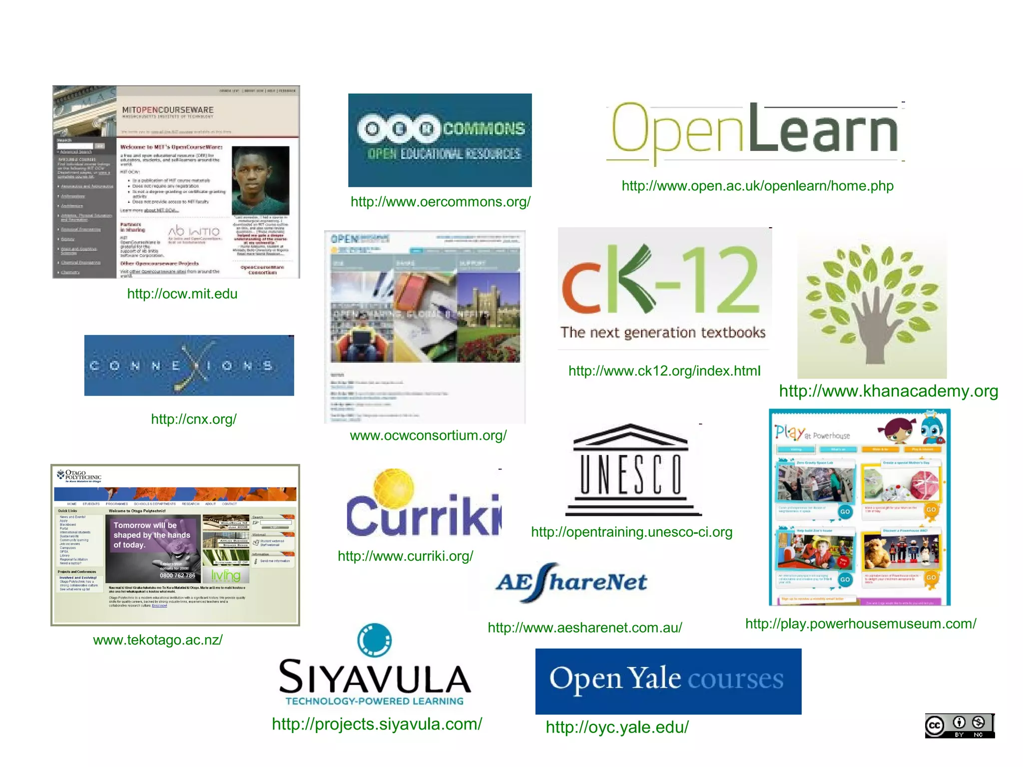 http://www.open.ac.uk/openlearn/home.php
                                     http://www.oercommons.org/




    http://ocw.mit.edu




                                                                         http://www.ck12.org/index.html
                                                                                                           http://www.khanacademy.org
        http://cnx.org/
                                     www.ocwconsortium.org/




                                                                   http://opentraining.unesco-ci.org
                                   http://www.curriki.org/




                                                             http://www.aesharenet.com.au/             http://play.powerhousemuseum.com/
www.tekotago.ac.nz/




                          http://projects.siyavula.com/              http://oyc.yale.edu/
 