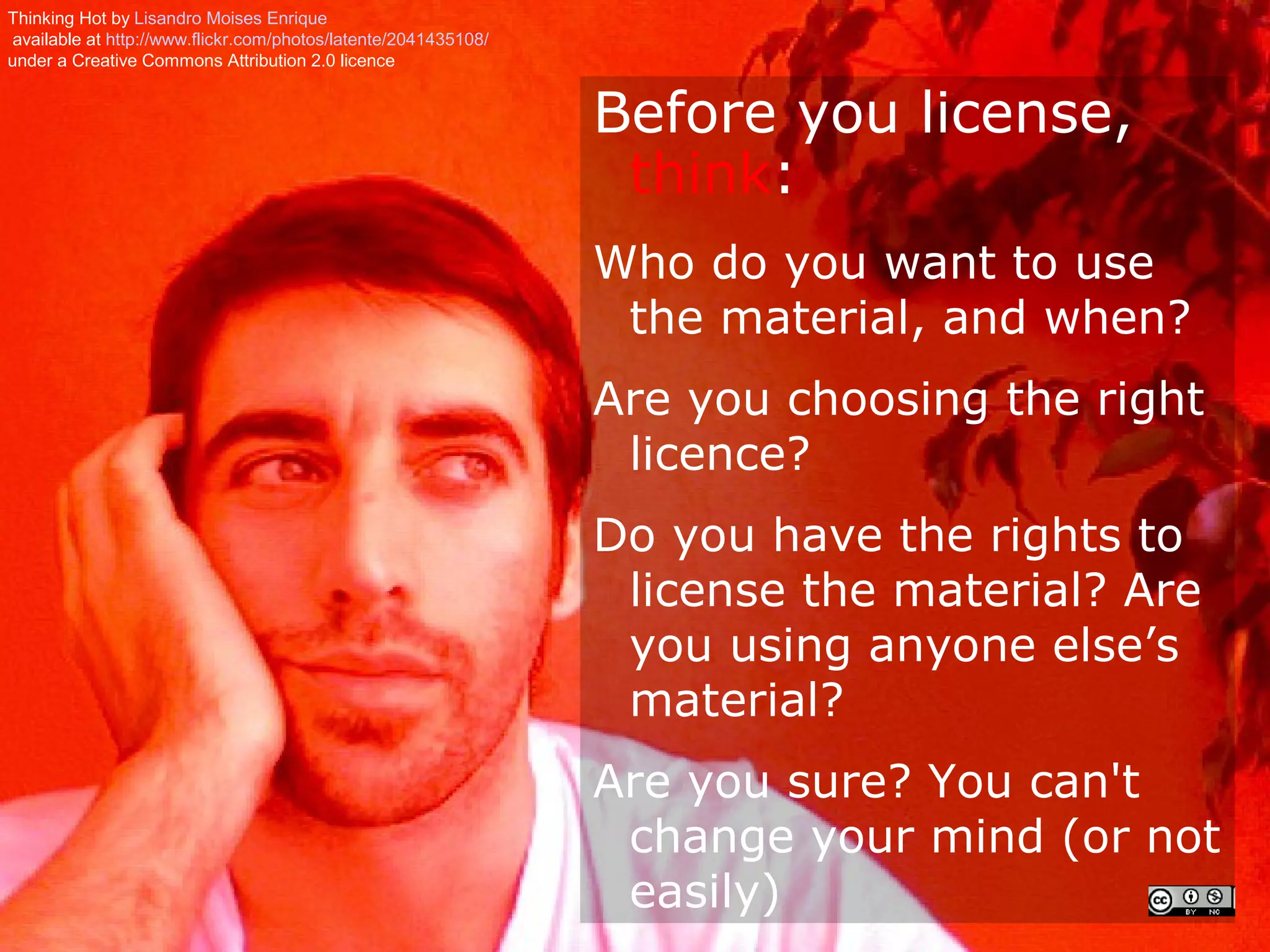 Thinking Hot by Lisandro Moises Enrique
 available at http://www.flickr.com/photos/latente/2041435108/
under a Creative Commons Attribution 2.0 licence


                                                                 Before you license,
                                                                  think:
                                                                 Who do you want to use
                                                                  the material, and when?
                                                                 Are you choosing the right
                                                                  licence?
                                                                 Do you have the rights to
                                                                  license the material? Are
                                                                  you using anyone else’s
                                                                  material?
                                                                 Are you sure? You can't
                                                                  change your mind (or not
                                                                  easily)
 