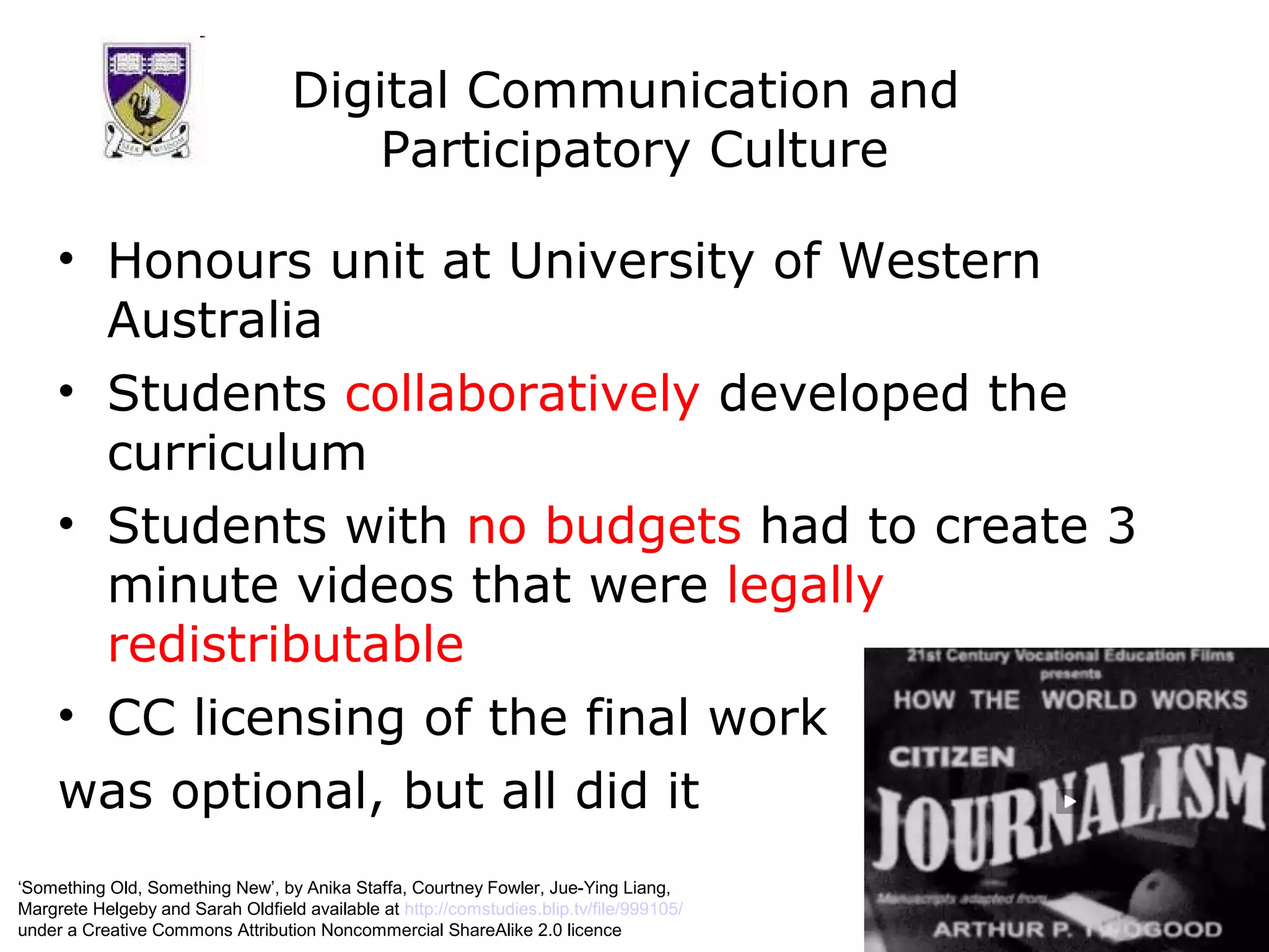 Digital Communication and
                                       Participatory Culture

     • Honours unit at University of Western
       Australia
     • Students collaboratively developed the
       curriculum
     • Students with no budgets had to create 3
       minute videos that were legally
       redistributable
     • CC licensing of the final work
     was optional, but all did it
‘Something Old, Something New’, by Anika Staffa, Courtney Fowler, Jue-Ying Liang,
Margrete Helgeby and Sarah Oldfield available at http://comstudies.blip.tv/file/999105/
under a Creative Commons Attribution Noncommercial ShareAlike 2.0 licence
 