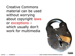 Creative Commons
          material can be used
          without worrying
          about copyright laws
          or exceptions –
          which usually don’t
          work for multimedia




Lock by AMagill available at http://www.flickr.com/photos/amagill/235453953/ under a Creative Commons Attribution Licence
 