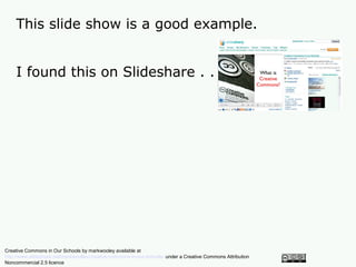 This slide show is a good example.


    I found this on Slideshare . . .




Creative Commons in Our Schools by markwooley available at
http://www.slideshare.net/markwoolley/creative-commons-in-our-schools/ under a Creative Commons Attribution
Noncommercial 2.5 licence
 