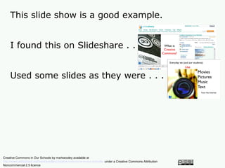 This slide show is a good example.


    I found this on Slideshare . . .


    Used some slides as they were . . .




Creative Commons in Our Schools by markwooley available at
http://www.slideshare.net/markwoolley/creative-commons-in-our-schools/ under a Creative Commons Attribution
Noncommercial 2.5 licence
 