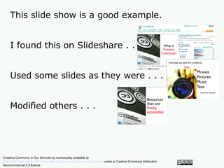This slide show is a good example.


    I found this on Slideshare . . .


    Used some slides as they were . . .


    Modified others . . .




Creative Commons in Our Schools by markwooley available at
http://www.slideshare.net/markwoolley/creative-commons-in-our-schools/ under a Creative Commons Attribution
Noncommercial 2.5 licence
 