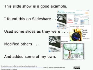This slide show is a good example.


    I found this on Slideshare . . .


    Used some slides as they were . . .


    Modified others . . .


    And added some of my own.

Creative Commons in Our Schools by markwooley available at
http://www.slideshare.net/markwoolley/creative-commons-in-our-schools/ under a Creative Commons Attribution
Noncommercial 2.5 licence
 