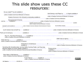 This slide show uses these CC
                                     resources:
       Are you ready??? by ssh available at
       http://www.flickr.com/photos/ssh/12638218/                                                             Girls Sharing a mp3 Player by terren in Virginia available at
       under a Creative Commons Attribution 2.0 licence                                                       http://www.flickr.com/photos/8136496@N05/2275475657/
                                                                                                              under a Creative Commons ATtribution 2.0 licence
              Creative Commons in Our Schools by markwooley available at
              http://www.slideshare.net/markwoolley/creative-commons-in-our-schools/ under a Creative Commons Attribution
              Noncommercial 2.5 licence
  Lock by AMagill available at http://www.flickr.com/photos/amagill/235453953/ under a Creative Commons Attribution Licence
                                                                   Carpeted commons by Glutnix, http://www.flickr.com/photos/glutnix/2079709803/in/pool-ccswagcontest07 available
                                                                   under a Creative Commons Attribution 2.0 licence

    Copyright by xkcd available at http://xkcd.com/14/ under a Creative Commons Attribution NonCommercial 2.5 licence          By Ford Motor company
    <http://creativecommons.org/licenses/by-nc/2.5/>                                                                           http://www.flickr.com/photos/fordmotorcompany/2267225172/


     my CC stickers have arrived!!! by laihiu available at http://www.flickr.com/photos/laihiu/290630500/ under a Creative Commons Attribution 2.0 licence

Thank you for sharing by Clearly Ambiguous available at http://www.flickr.com/photos/clearlyambiguous/39896923/ under a Creative Commons Attribution 2.0 licenc

           Day 121 - Punk Rock Princess by gotplaid? available at http://www.flickr.com/photos/59953599@N00/2368931334/
           under a Creative Commons Attribution 2.0 licence
                                                                                                            Eiffel Tower at night by rednuht,
  Infinite OS X by Matt Forsythe available at http://www.flickr.com/photos/comingupforair/118875135/        http://www.flickr.com/photos/rednuht/275062341/
  under a Creative Commons Attribution 2.0 licence                                                          ,

                                               Introduction to monstering by WorldIslandInfo.com of http://www.futuristmovies.com/
                                               available at http://www.flickr.com/photos/76074333@N00/318034222/ under a Creative Commons Attribution 2.0 licence
    ‘Something Old, Something New’, by Anika Staffa, Courtney Fowler, Jue-Ying Liang,
    Margrete Helgeby and Sarah Oldfield available at http://comstudies.blip.tv/file/999105/                    Thinking Hot by Lisandro Moises Enrique
    under a Creative Commons Attribution Noncommercial ShareAlike 2.0 licence                                  available at http://www.flickr.com/photos/latente/2041435108/
                                                                                                               under a Creative Commons Attribution 2.0 licence


      Clean Slate on Wall Street by Kyle May available at http://www.flickr.com/photos/kylemay/498938859/
      under a Creative Commons Attribution 2.0 licence
                                                       Tooled Flatty by flattop341 available at http://www.flickr.com/photos/flattop341/1085739925/
                                                       under a Creative Commons Attribution 2.5 licence
     UX Help by Betsy Webber, CC BY 2.0, http://www.flickr.com/photos/betsyweber/3307988944/
 