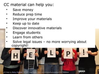 CC material can help you:
   
           Save money
   
           Reduce prep time
   
           Improve your materials
   
           Keep up to date
   
           Discover innovative materials
   
           Engage students
   
           Learn from others
   
           Solve legal issues – no more worrying about
          copyright!




UX Help by Betsy Webber, CC BY, http://www.flickr.com/photos/betsyweber/3307988944/   CRICOS No. 00213J
 