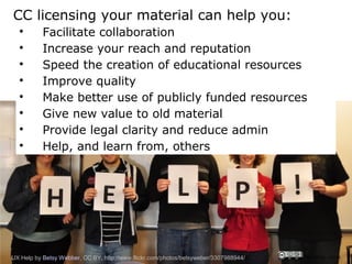 CC licensing your material can help you:
  
           Facilitate collaboration
  
           Increase your reach and reputation
  
           Speed the creation of educational resources
  
           Improve quality
  
           Make better use of publicly funded resources
  
           Give new value to old material
  
           Provide legal clarity and reduce admin
  
           Help, and learn from, others




UX Help by Betsy Webber, CC BY, http://www.flickr.com/photos/betsyweber/3307988944/   CRICOS No. 00213J
 