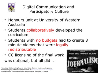 Digital Communication and
                                       Participatory Culture

     • Honours unit at University of Western
       Australia
     • Students collaboratively developed the
       curriculum
     • Students with no budgets had to create 3
       minute videos that were legally
       redistributable
     • CC licensing of the final work
     was optional, but all did it
‘Something Old, Something New’, by Anika Staffa, Courtney Fowler, Jue-Ying Liang,
Margrete Helgeby and Sarah Oldfield available at http://comstudies.blip.tv/file/999105/
under a Creative Commons Attribution Noncommercial ShareAlike 2.0 licence
 