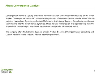 About Convergence Catalyst



Convergence Catalyst is a young and nimble Telecom Research and Advisory ﬁrm focusing on the Indian
market. Convergence Catalyst (CC) principals bring decades of relevant experience in the Indian Telecom
Industry. Having been Technocrats, Product Marketeers, Analysts and Business Consultants, they bring a
keen insights into the Indian market dynamics. These insights will reﬂect on this report to help industry
players base their strategic, operational decisions on the dynamic Smartphone Market.

The company offers Market Entry, Business Growth, Product & Service Offerings Strategy Consulting and
Custom Research in the Telecom, Media & Technology domains.




                                                                                                            7
 
