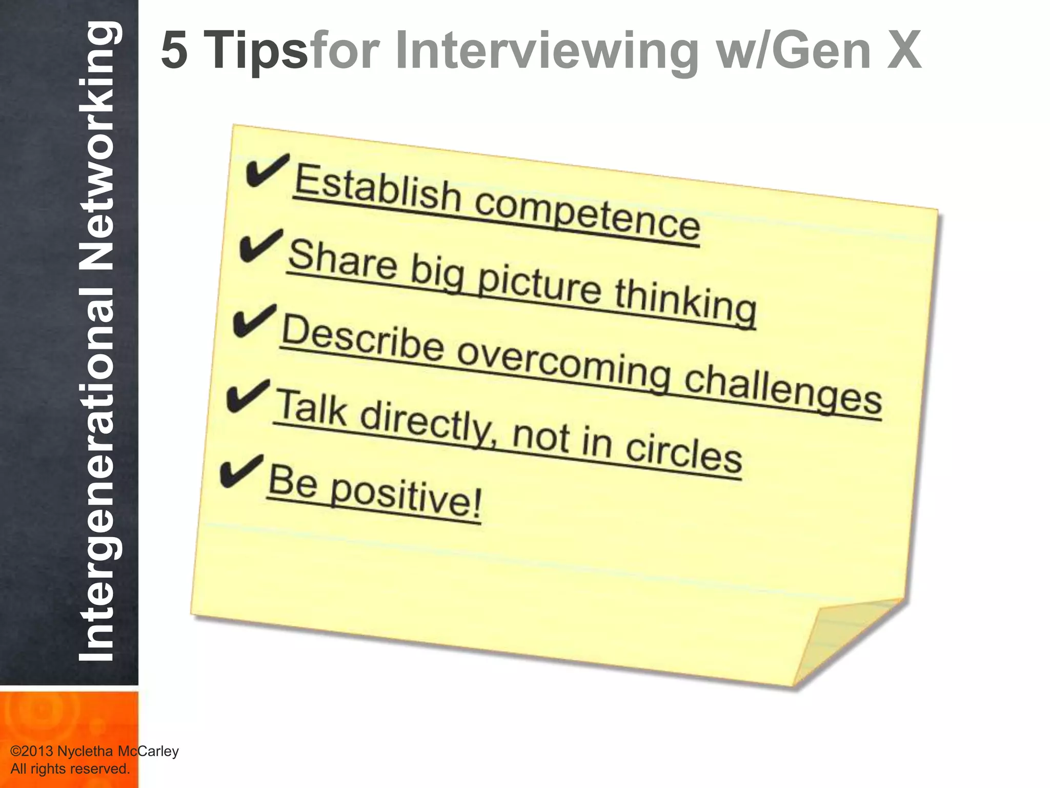 Generation
X
Characteristics
Millennials
Equality
Challenge
others
Ask why
Leadership
Style
Prescriptive
Consensual
Ask why not?
Eliminate the
task
Self-reliance
Want structure
& direction
Skeptical
Work Ethic &
Values
What’s next?
Multitasking
Tenacity
Entrepreneurial
Tolerant
Goal oriented
Work-life
balance
Work & Family
Life
Work-life balance
Need feedback
Want freedom
Feedback &
Rewards
Continuous
feedback
Meaningful work
©2013 Nycletha McCarley
All rights reserved.
Role Play – Scenario 2 Deconstructed
 