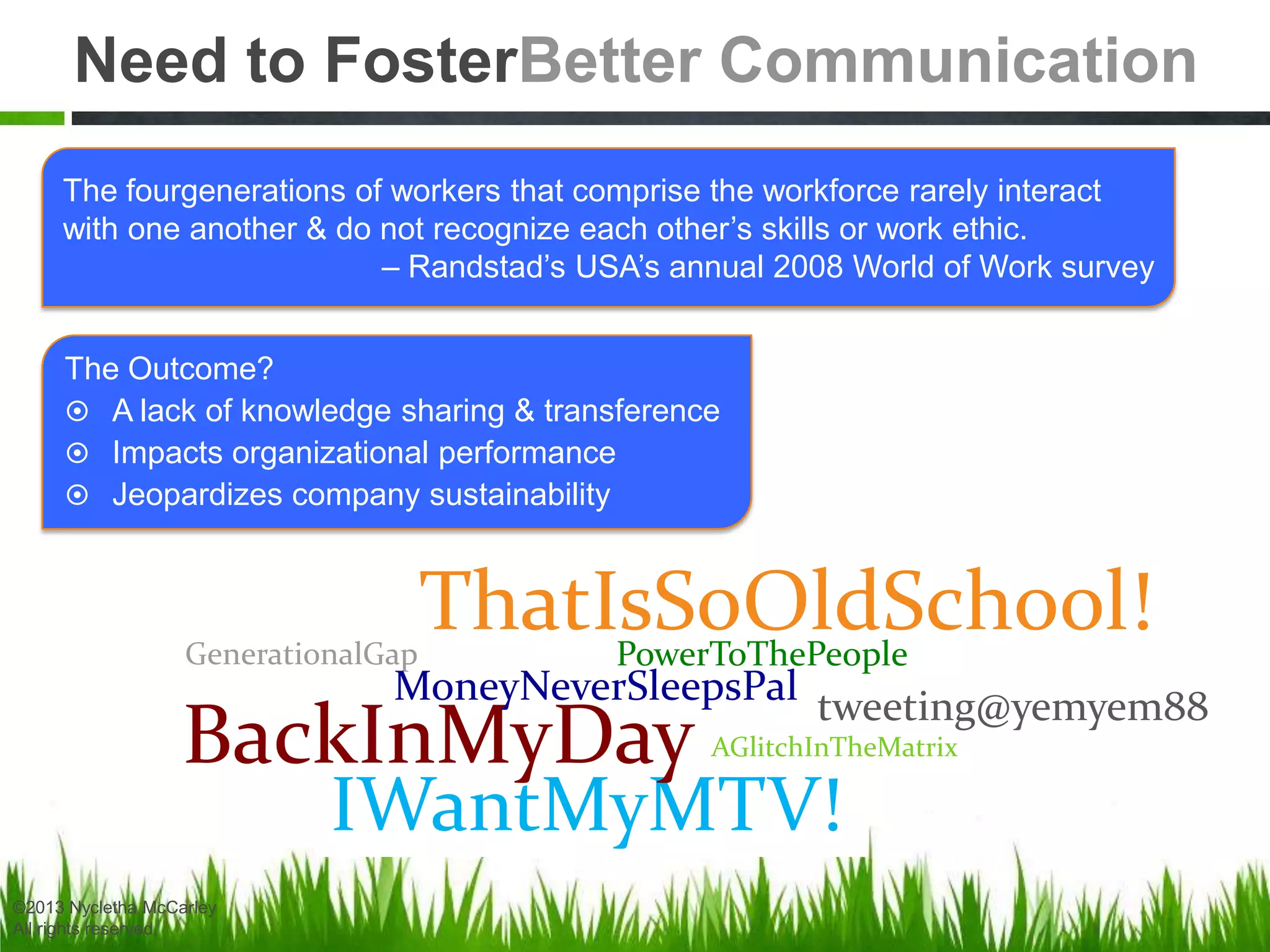 Need to FosterBetter Communication
tweeting@yemyem88
IWantMyMTV!
ThatIsSoOldSchool!GenerationalGap
BackInMyDay
MoneyNeverSleepsPal
AGlitchInTheMatrix
PowerToThePeople
The fourgenerations of workers that comprise the workforce rarely interact
with one another & do not recognize each other’s skills or work ethic.
– Randstad’s USA’s annual 2008 World of Work survey
The Outcome?
 A lack of knowledge sharing & transference
 Impacts organizational performance
 Jeopardizes company sustainability
©2013 Nycletha McCarley
All rights reserved.
 