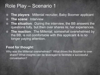 Role Play – Scenario 1
 The players: Millennial recruiter, Baby Boomer applicant
 The scene: Interview
 The situation: During the interview, the BB answers the
questions fully, but then over shares re: her experiences.
 The reaction: The Millennial, somewhat overwhelmed
by the BB, is not comfortable with this applicant & is no
longer paying attention.
Food for thought:
Why was the Millennial overwhelmed? What drives the Boomer to over
share? What insights can be leveraged to facilitate a successful
conversation?
 