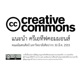 แนะนำ ครีเอทีฟคอมมอนส์
คณะมัณฑนศิลป์ มหาวิทยาลัยศิลปากร 30 มี.ค. 2553

        งานชิ้นนี้เผยแพร่ภายใต้สัญญาอนุญาตครีเอทีฟคอมมอนส์ ประเภทแสดงที่มา 3.0 ประเทศไทย
        ผู้สร้างอนุญาตให้ทำซ้ำ แจกจ่าย แสดง และดัดแปลงงานนี้โดยเสรี แต่เฉพาะเมื่อแจ้งที่มาของงานเท่านั้น
        ดูสัญญาอนุญาตที่ http://creativecommons.org/licenses/by/3.0/th/
 