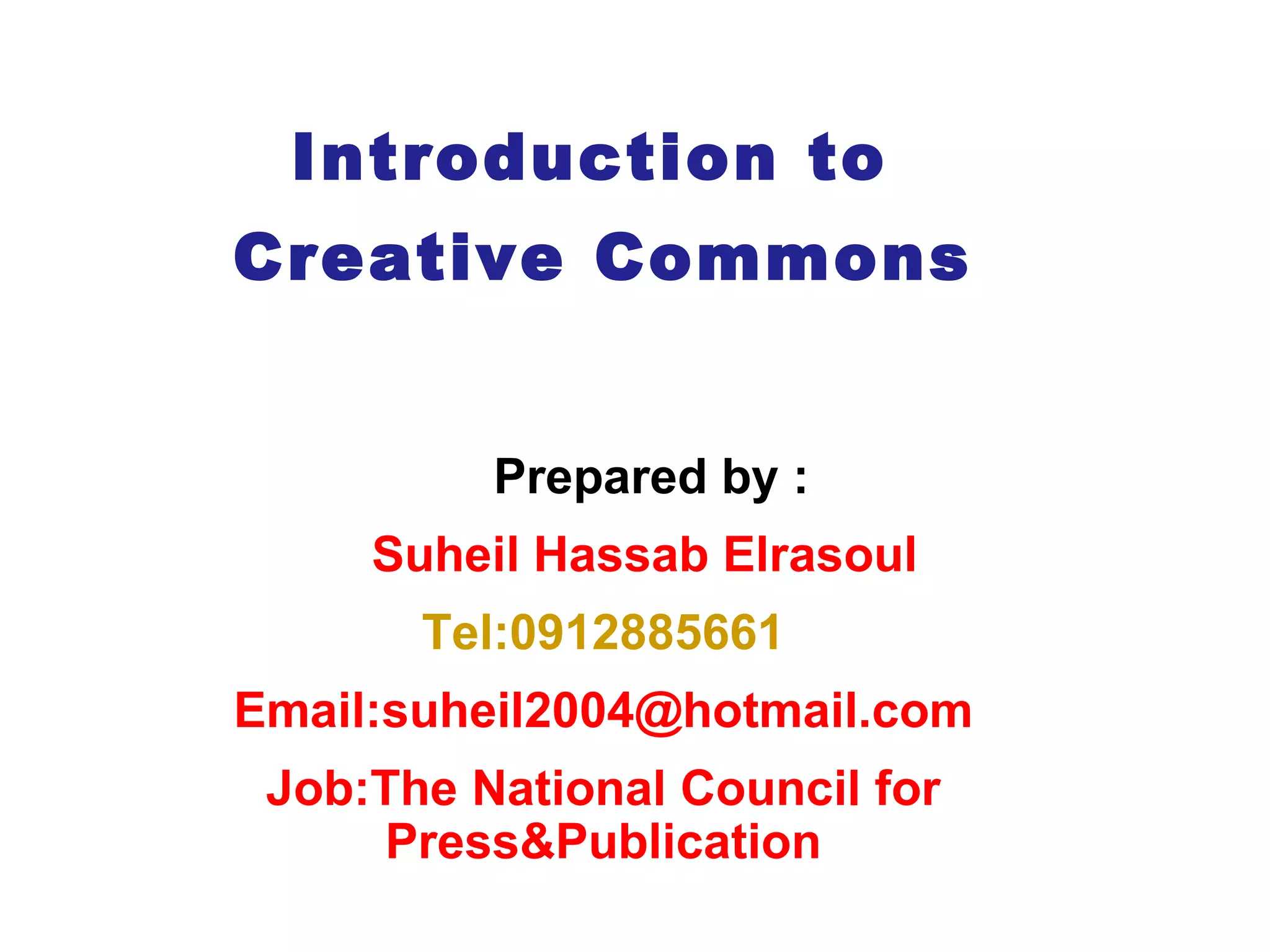 Introduction to  Creative Commons Prepared by :  Suheil Hassab Elrasoul Tel:0912885661 Email:suheil2004@hotmail.com Job: The National Council for Press&Publication 