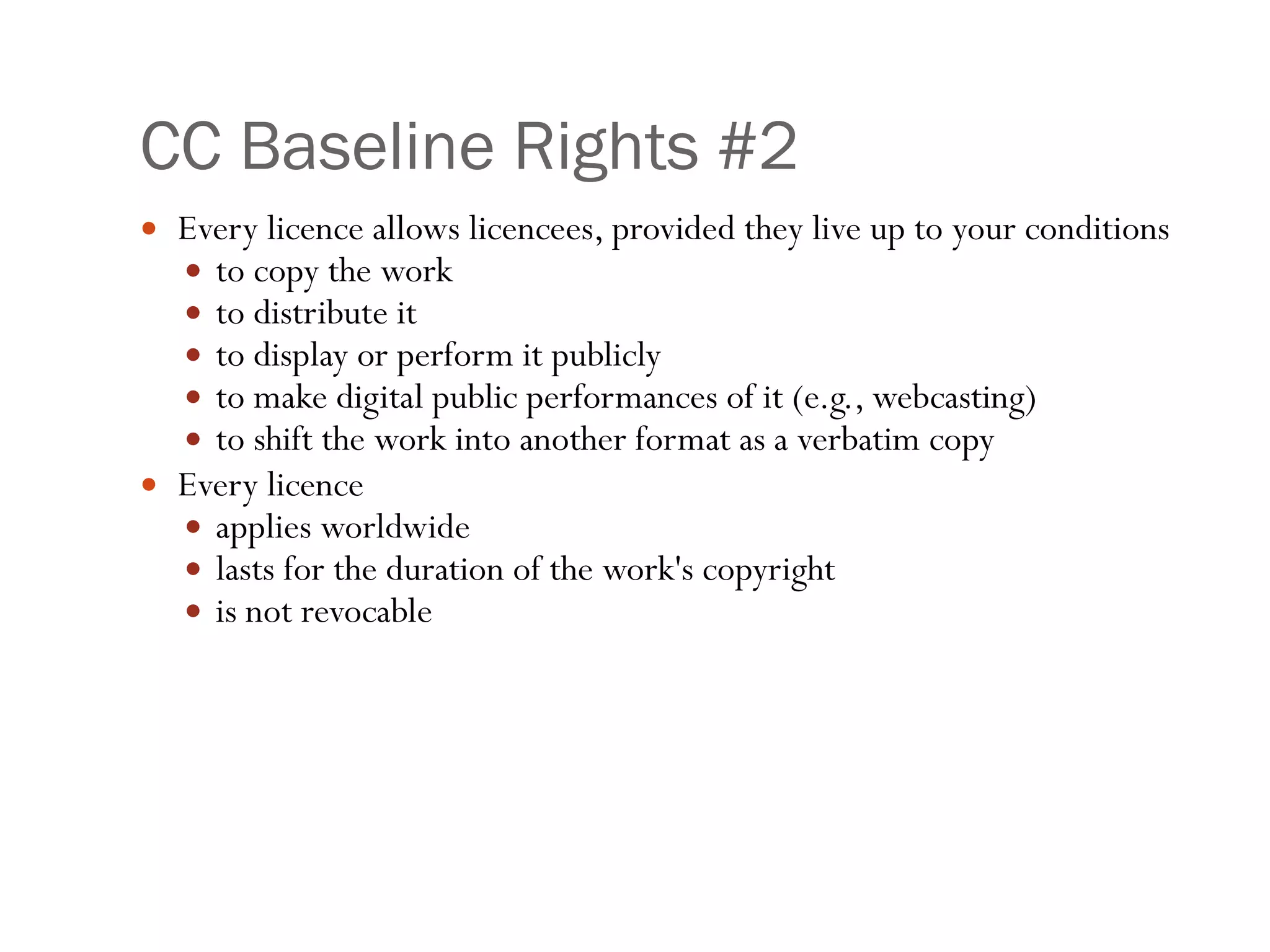 CC Baseline Rights #2 Every licence allows licencees, provided they live up to your conditions to copy the work  to distribute it  to display or perform it publicly  to make digital public performances of it (e.g., webcasting)  to shift the work into another format as a verbatim copy  Every licence  applies worldwide  lasts for the duration of the work's copyright  is not revocable 