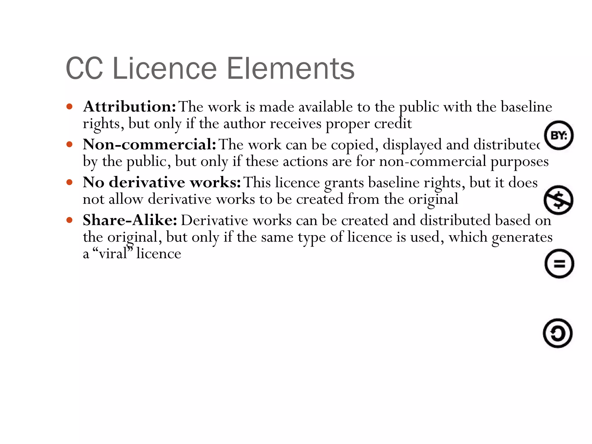 CC Licence Elements Attribution:  The work is made available to the public with the baseline rights, but only if the author receives proper credit Non-commercial:  The work can be copied, displayed and distributed by the public, but only if these actions are for non-commercial purposes No derivative works:  This licence grants baseline rights, but it does not allow derivative works to be created from the original  Share-Alike:  Derivative works can be created and distributed based on the original, but only if the same type of licence is used, which generates a “viral” licence 
