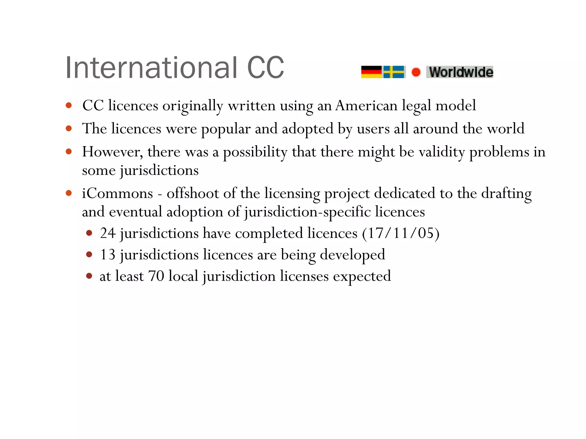 International CC CC licences originally written using an American legal model The licences were popular and adopted by users all around the world However, there was a possibility that there might be validity problems in some jurisdictions iCommons - offshoot of the licensing project dedicated to the drafting and eventual adoption of jurisdiction-specific licences 24 jurisdictions have completed licences (17/11/05) 13 jurisdictions licences are being developed  at least 70 local jurisdiction licenses expected 